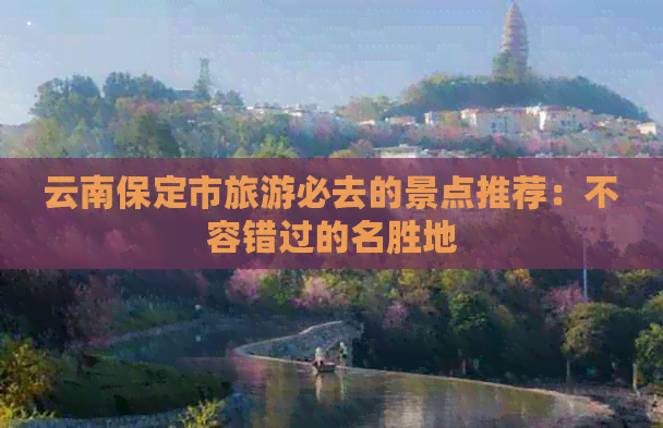 的景点推荐：不容错过的名胜地尊龙凯时网云南保定市旅游必去(图1)